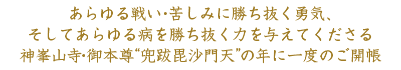 あらゆる戦い・苦しみに勝ち抜く勇気、そしてあらゆる病を勝ち抜く⼒を与えてくださる神峯⼭寺・御本尊 “兜跋毘沙⾨天”の年に⼀度のご開帳